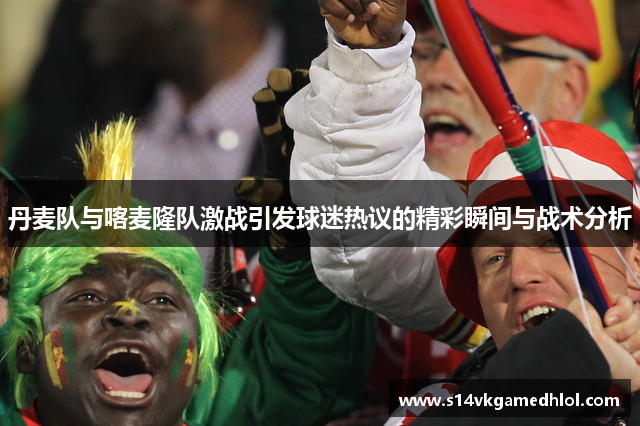 丹麦队与喀麦隆队激战引发球迷热议的精彩瞬间与战术分析