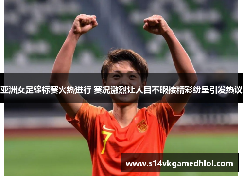 亚洲女足锦标赛火热进行 赛况激烈让人目不暇接精彩纷呈引发热议
