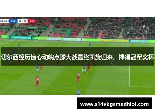 切尔西经历惊心动魄点球大战最终凯旋归来，捧得冠军奖杯