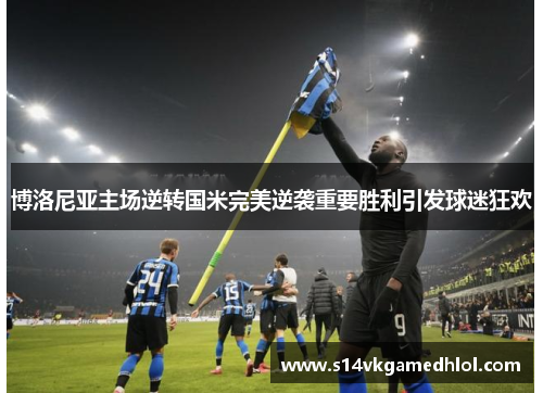 博洛尼亚主场逆转国米完美逆袭重要胜利引发球迷狂欢