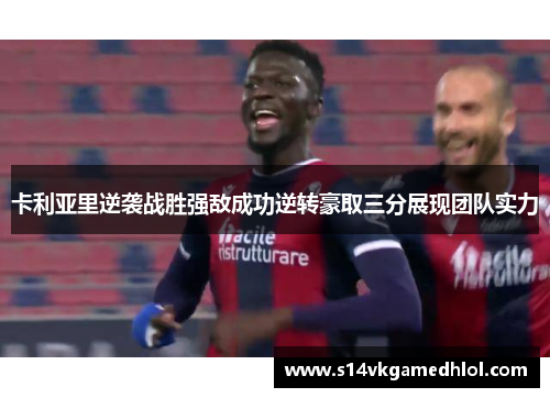 卡利亚里逆袭战胜强敌成功逆转豪取三分展现团队实力
