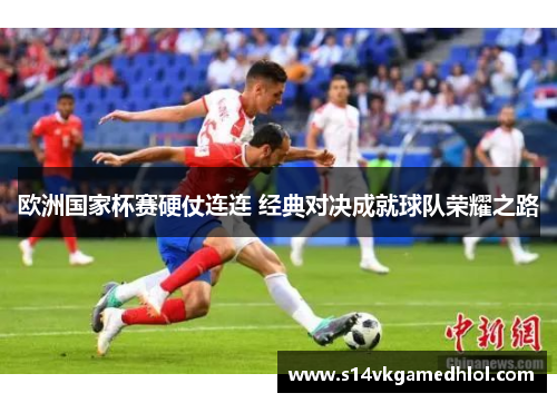 欧洲国家杯赛硬仗连连 经典对决成就球队荣耀之路