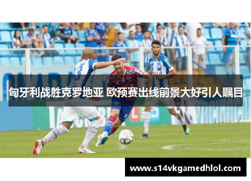 匈牙利战胜克罗地亚 欧预赛出线前景大好引人瞩目