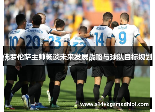 佛罗伦萨主帅畅谈未来发展战略与球队目标规划
