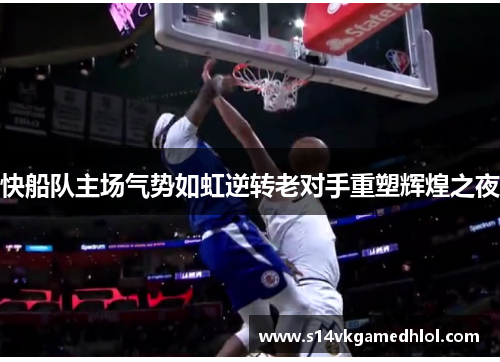 快船队主场气势如虹逆转老对手重塑辉煌之夜