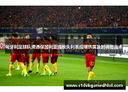 匈牙利足球队遭遇保加利亚强敌失利表现堪忧需及时调整战术