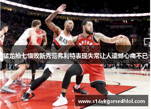 猛龙抢七惜败新秀范弗利特表现失常让人遗憾心痛不已