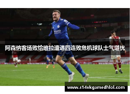 阿森纳客场败给维拉遭遇四连败危机球队士气堪忧
