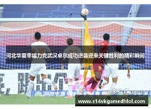 河北华夏幸福力克武汉卓尔成功逆袭迎来关键胜利的精彩瞬间
