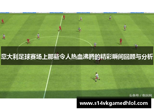 意大利足球赛场上那些令人热血沸腾的精彩瞬间回顾与分析