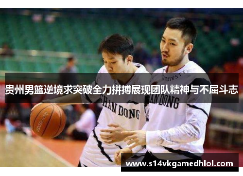 贵州男篮逆境求突破全力拼搏展现团队精神与不屈斗志