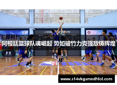 阿根廷篮球队魂崛起 势如破竹力克强敌铸辉煌