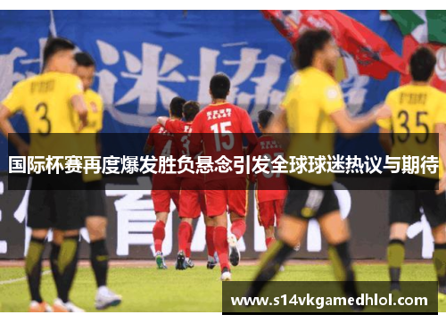 国际杯赛再度爆发胜负悬念引发全球球迷热议与期待
