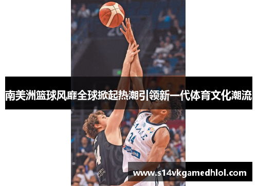 南美洲篮球风靡全球掀起热潮引领新一代体育文化潮流