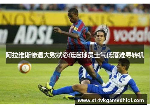 阿拉维斯惨遭大败状态低迷球员士气低落难寻转机
