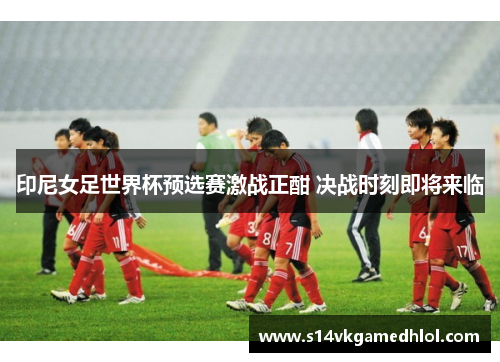印尼女足世界杯预选赛激战正酣 决战时刻即将来临